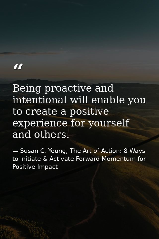 Being proactive and intentional will enable you to create a positive experience for yourself and others. — Susan C. Young, The Art of Action: 8 Ways to Initiate & Activate Forward Momentum for Positive Impact