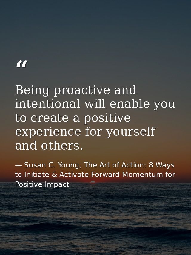 Being proactive and intentional will enable you to create a positive experience for yourself and others. — Susan C. Young, The Art of Action: 8 Ways to Initiate & Activate Forward Momentum for Positive Impact