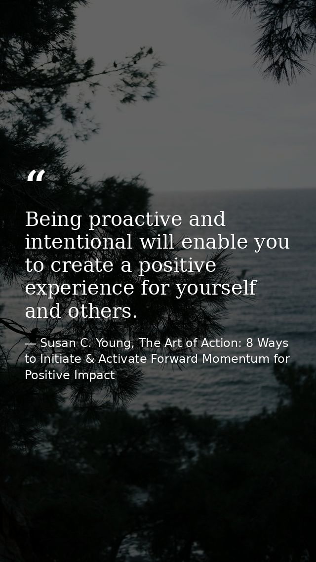 Being proactive and intentional will enable you to create a positive experience for yourself and others. — Susan C. Young, The Art of Action: 8 Ways to Initiate & Activate Forward Momentum for Positive Impact