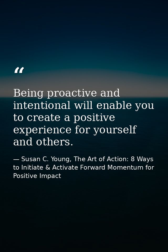 Being proactive and intentional will enable you to create a positive experience for yourself and others. — Susan C. Young, The Art of Action: 8 Ways to Initiate & Activate Forward Momentum for Positive Impact