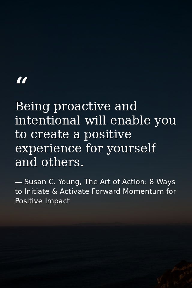 Being proactive and intentional will enable you to create a positive experience for yourself and others. — Susan C. Young, The Art of Action: 8 Ways to Initiate & Activate Forward Momentum for Positive Impact
