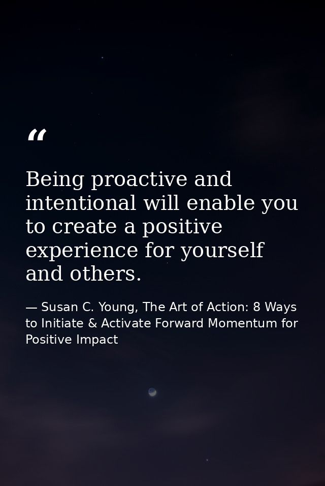 Being proactive and intentional will enable you to create a positive experience for yourself and others. — Susan C. Young, The Art of Action: 8 Ways to Initiate & Activate Forward Momentum for Positive Impact