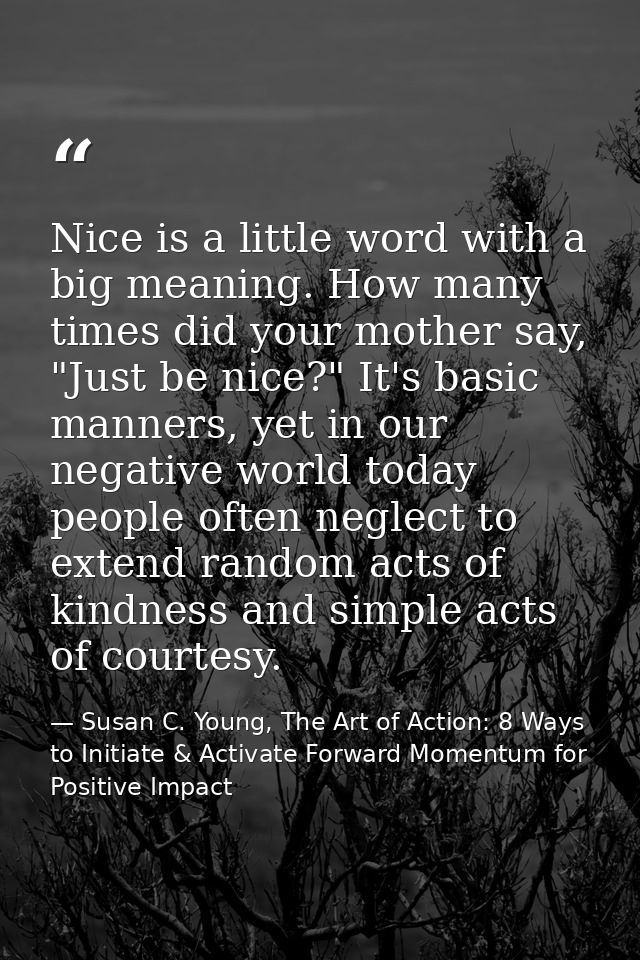 Nice is a little word with a big meaning. How many times did your mother say, "Just be nice?" It's basic manners, yet in — Susan C. Young, The Art of Action: 8 Ways to Initiate & Activate Forward Momentum for Positive Impact