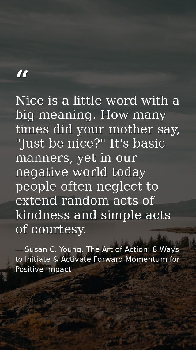 Nice is a little word with a big meaning. How many times did your mother say, "Just be nice?" It's basic manners, yet in — Susan C. Young, The Art of Action: 8 Ways to Initiate & Activate Forward Momentum for Positive Impact
