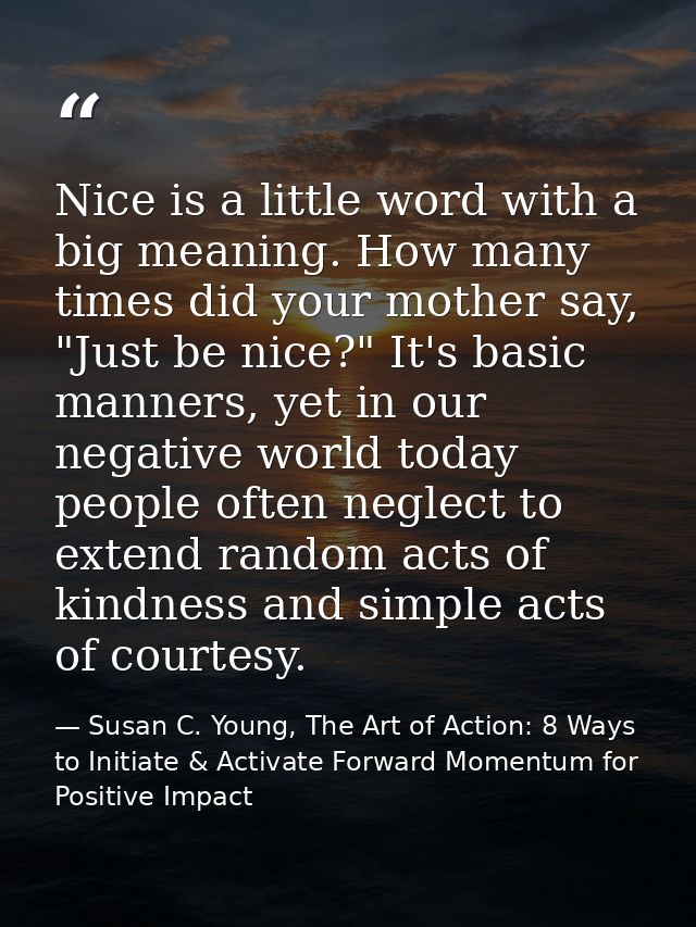 Nice is a little word with a big meaning. How many times did your mother say, "Just be nice?" It's basic manners, yet in — Susan C. Young, The Art of Action: 8 Ways to Initiate & Activate Forward Momentum for Positive Impact