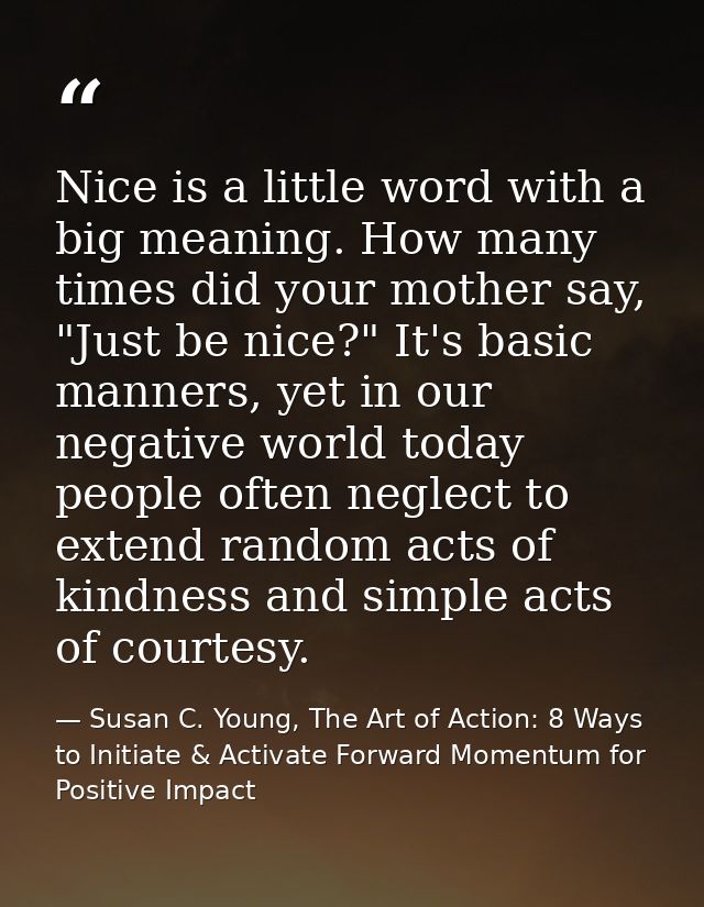 Nice is a little word with a big meaning. How many times did your mother say, "Just be nice?" It's basic manners, yet in — Susan C. Young, The Art of Action: 8 Ways to Initiate & Activate Forward Momentum for Positive Impact