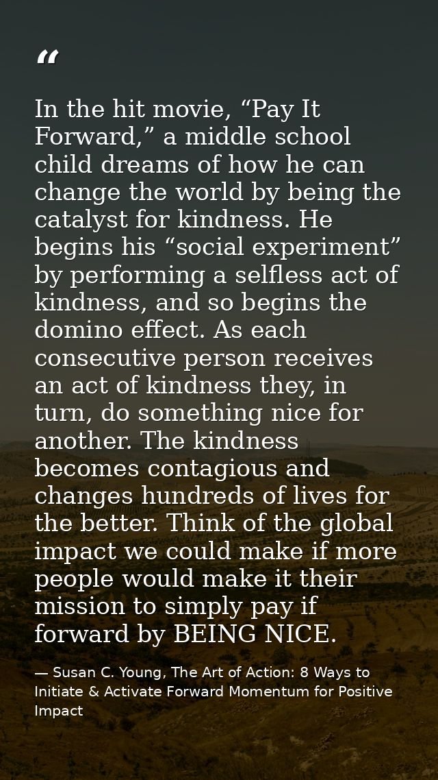 In the hit movie, “Pay It Forward,” a middle school child dreams of how he can change the world by being the catalyst fo — Susan C. Young, The Art of Action: 8 Ways to Initiate & Activate Forward Momentum for Positive Impact