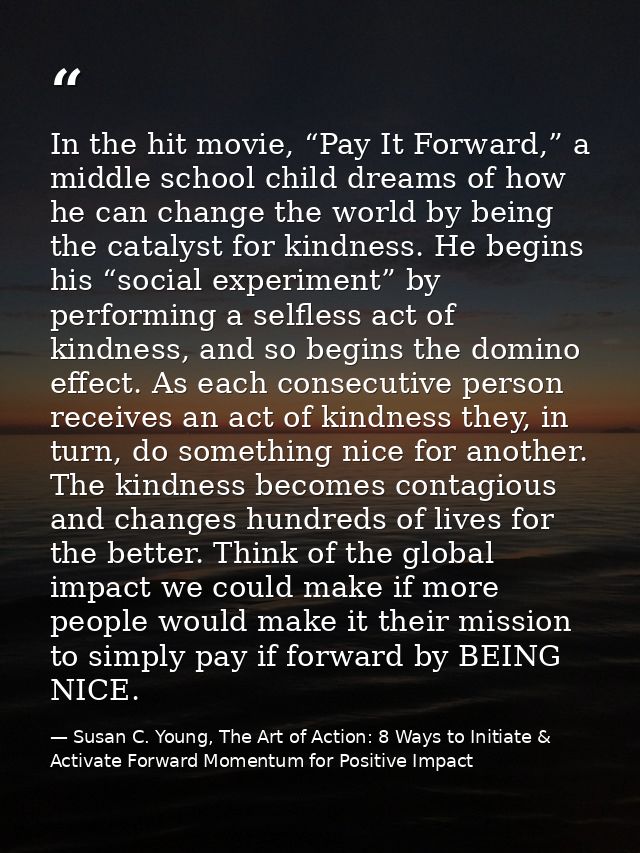 In the hit movie, “Pay It Forward,” a middle school child dreams of how he can change the world by being the catalyst fo — Susan C. Young, The Art of Action: 8 Ways to Initiate & Activate Forward Momentum for Positive Impact