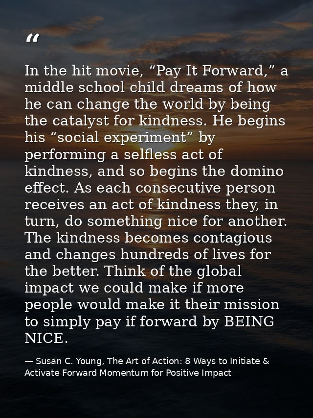In the hit movie, “Pay It Forward,” a middle school child dreams of how he can change the world by being the catalyst fo — Susan C. Young, The Art of Action: 8 Ways to Initiate & Activate Forward Momentum for Positive Impact