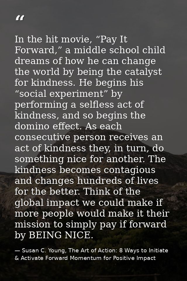 In the hit movie, “Pay It Forward,” a middle school child dreams of how he can change the world by being the catalyst fo — Susan C. Young, The Art of Action: 8 Ways to Initiate & Activate Forward Momentum for Positive Impact