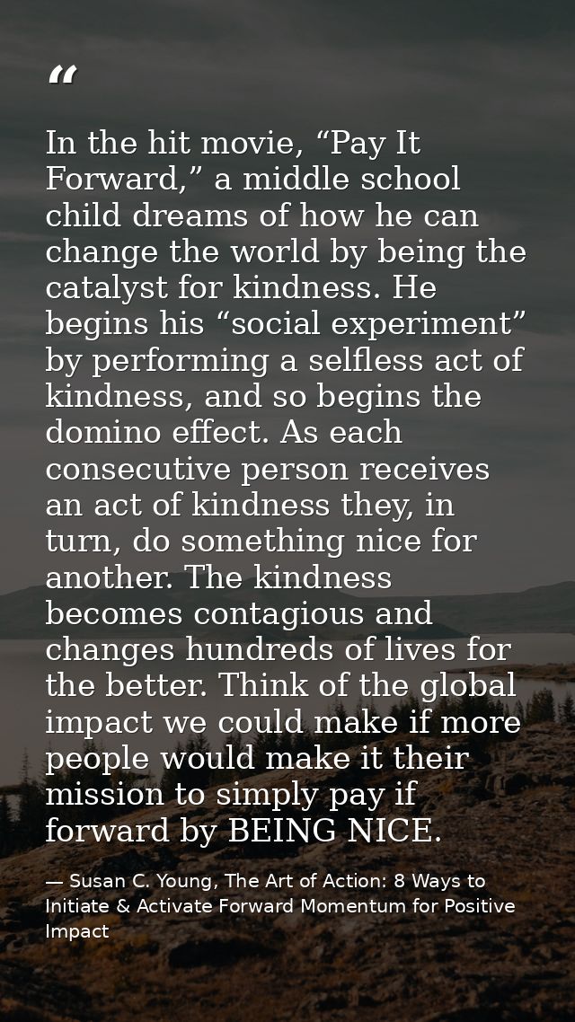 In the hit movie, “Pay It Forward,” a middle school child dreams of how he can change the world by being the catalyst fo — Susan C. Young, The Art of Action: 8 Ways to Initiate & Activate Forward Momentum for Positive Impact