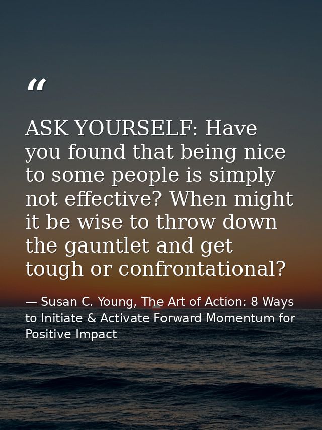 ASK YOURSELF: Have you found that being nice to some people is simply not effective? When might it be wise to throw down — Susan C. Young, The Art of Action: 8 Ways to Initiate & Activate Forward Momentum for Positive Impact