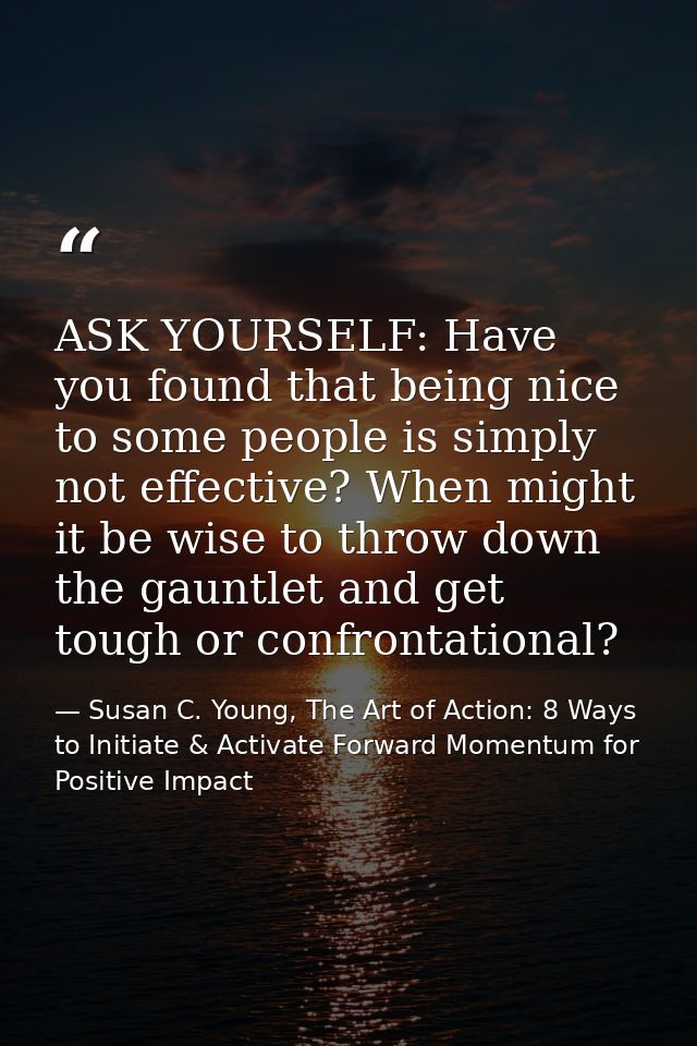 ASK YOURSELF: Have you found that being nice to some people is simply not effective? When might it be wise to throw down — Susan C. Young, The Art of Action: 8 Ways to Initiate & Activate Forward Momentum for Positive Impact
