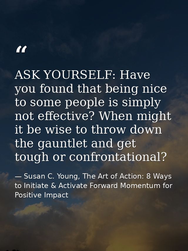 ASK YOURSELF: Have you found that being nice to some people is simply not effective? When might it be wise to throw down — Susan C. Young, The Art of Action: 8 Ways to Initiate & Activate Forward Momentum for Positive Impact