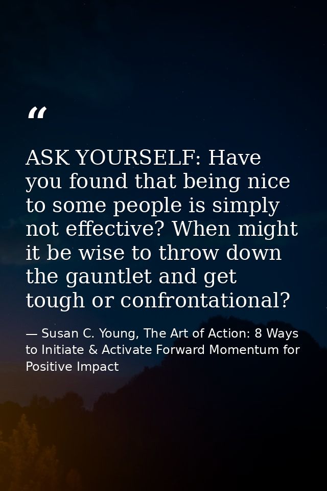 ASK YOURSELF: Have you found that being nice to some people is simply not effective? When might it be wise to throw down — Susan C. Young, The Art of Action: 8 Ways to Initiate & Activate Forward Momentum for Positive Impact