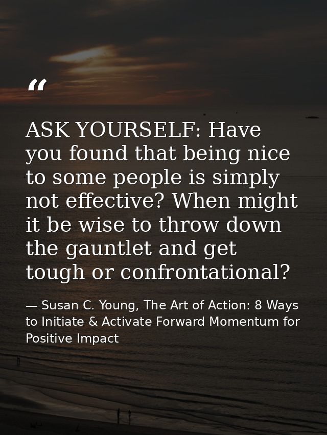 ASK YOURSELF: Have you found that being nice to some people is simply not effective? When might it be wise to throw down — Susan C. Young, The Art of Action: 8 Ways to Initiate & Activate Forward Momentum for Positive Impact