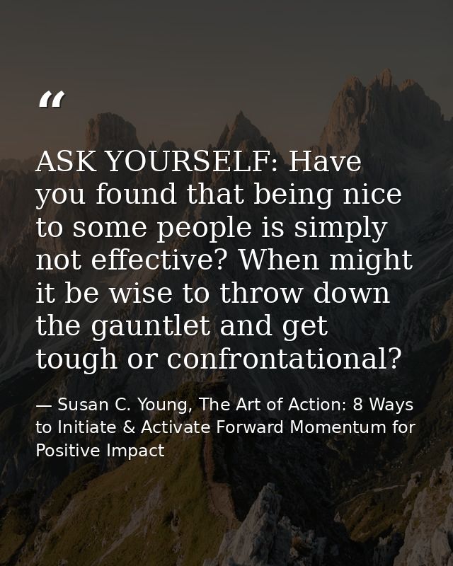 ASK YOURSELF: Have you found that being nice to some people is simply not effective? When might it be wise to throw down — Susan C. Young, The Art of Action: 8 Ways to Initiate & Activate Forward Momentum for Positive Impact