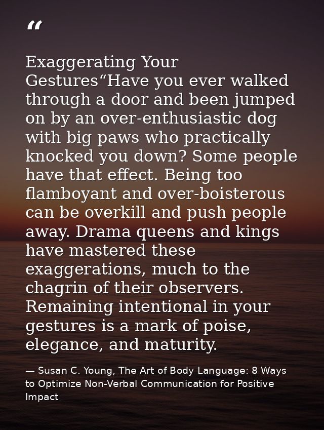 Exaggerating Your Gestures“Have you ever walked through a door and been jumped on by an over-enthusiastic dog with big p — Susan C. Young, The Art of Body Language: 8 Ways to Optimize Non-Verbal Communication for Positive Impact