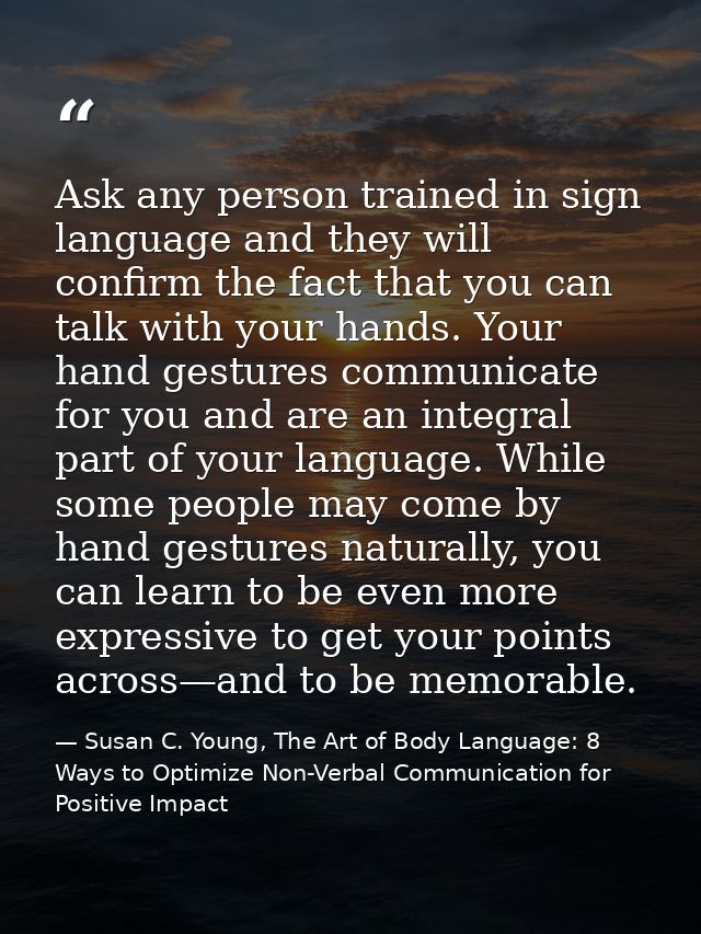 Ask any person trained in sign language and they will confirm the fact that you can talk with your hands. Your hand gest — Susan C. Young, The Art of Body Language: 8 Ways to Optimize Non-Verbal Communication for Positive Impact
