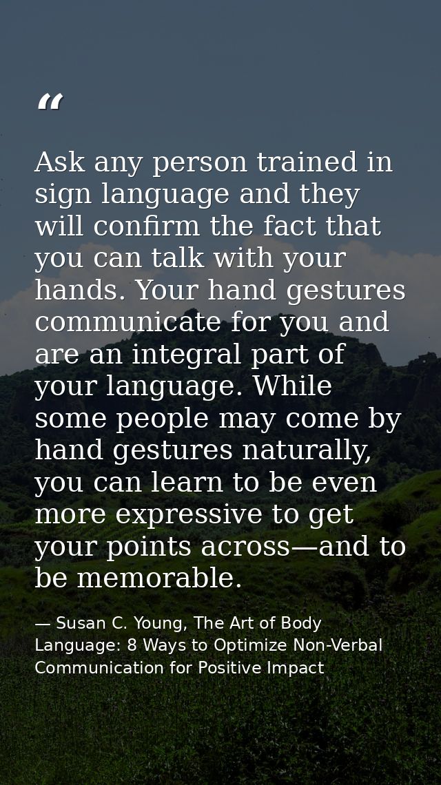 Ask any person trained in sign language and they will confirm the fact that you can talk with your hands. Your hand gest — Susan C. Young, The Art of Body Language: 8 Ways to Optimize Non-Verbal Communication for Positive Impact