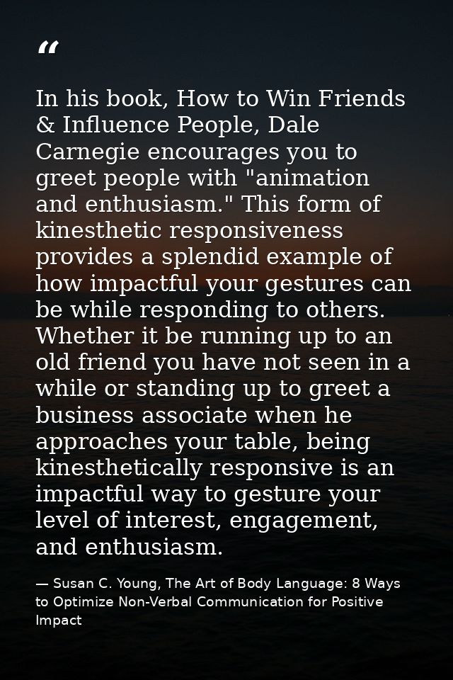 In his book, How to Win Friends & Influence People, Dale Carnegie encourages you to greet people with "animation and ent — Susan C. Young, The Art of Body Language: 8 Ways to Optimize Non-Verbal Communication for Positive Impact