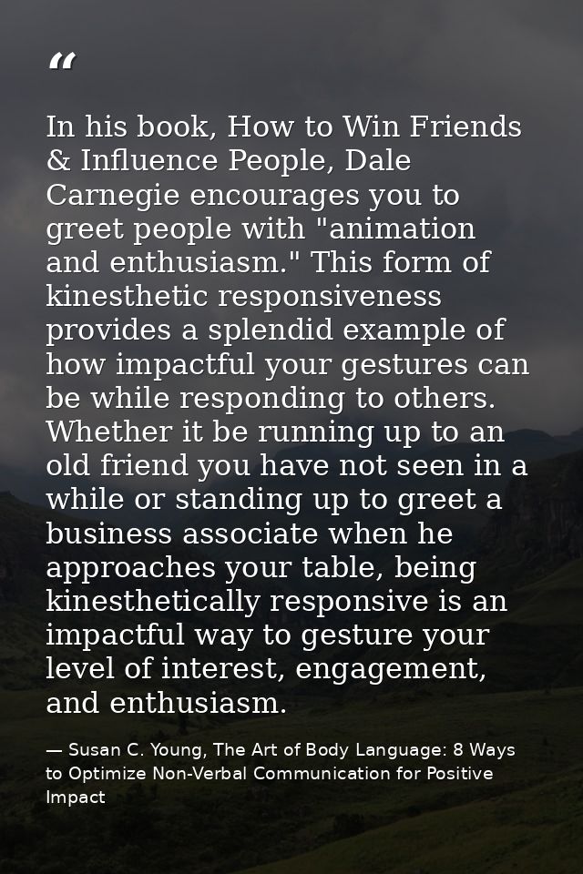 In his book, How to Win Friends & Influence People, Dale Carnegie encourages you to greet people with "animation and ent — Susan C. Young, The Art of Body Language: 8 Ways to Optimize Non-Verbal Communication for Positive Impact