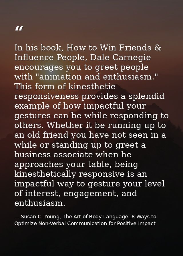 In his book, How to Win Friends & Influence People, Dale Carnegie encourages you to greet people with "animation and ent — Susan C. Young, The Art of Body Language: 8 Ways to Optimize Non-Verbal Communication for Positive Impact
