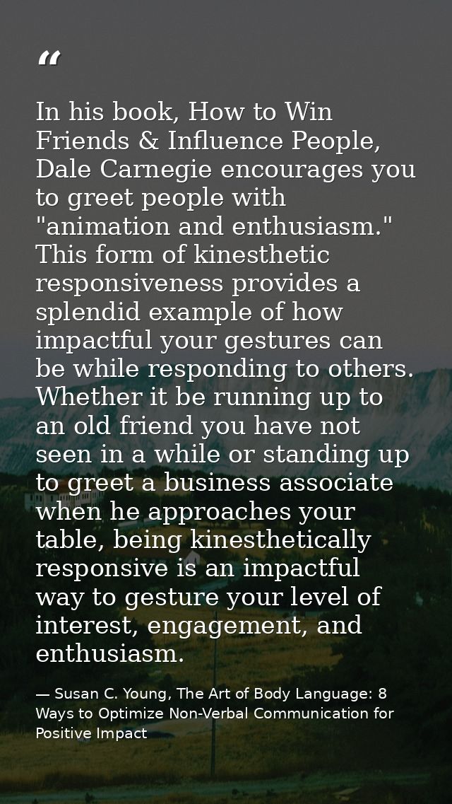 In his book, How to Win Friends & Influence People, Dale Carnegie encourages you to greet people with "animation and ent — Susan C. Young, The Art of Body Language: 8 Ways to Optimize Non-Verbal Communication for Positive Impact