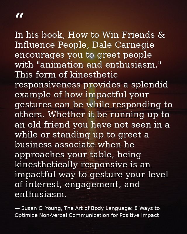 In his book, How to Win Friends & Influence People, Dale Carnegie encourages you to greet people with "animation and ent — Susan C. Young, The Art of Body Language: 8 Ways to Optimize Non-Verbal Communication for Positive Impact