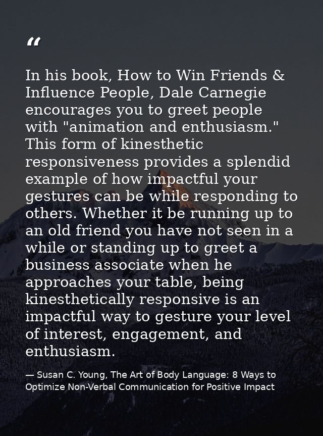 In his book, How to Win Friends & Influence People, Dale Carnegie encourages you to greet people with "animation and ent — Susan C. Young, The Art of Body Language: 8 Ways to Optimize Non-Verbal Communication for Positive Impact