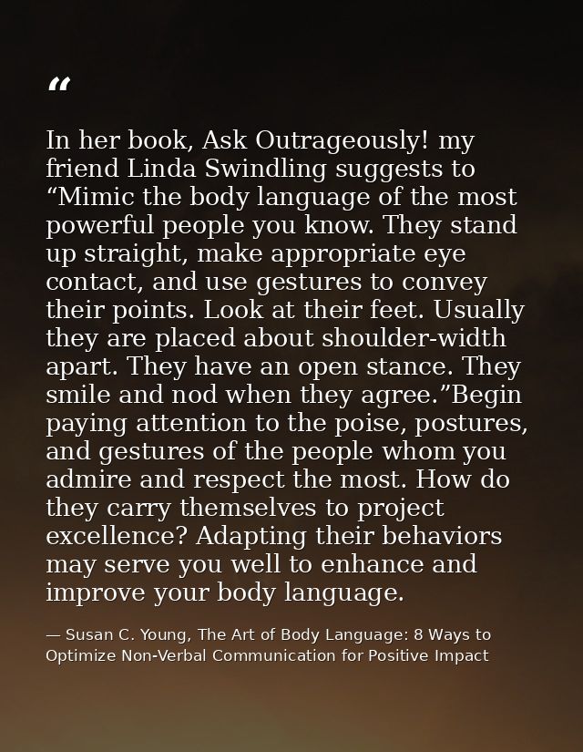 In her book, Ask Outrageously! my friend Linda Swindling suggests to “Mimic the body language of the most powerful peopl — Susan C. Young, The Art of Body Language: 8 Ways to Optimize Non-Verbal Communication for Positive Impact