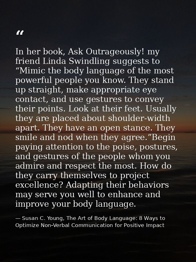 In her book, Ask Outrageously! my friend Linda Swindling suggests to “Mimic the body language of the most powerful peopl — Susan C. Young, The Art of Body Language: 8 Ways to Optimize Non-Verbal Communication for Positive Impact