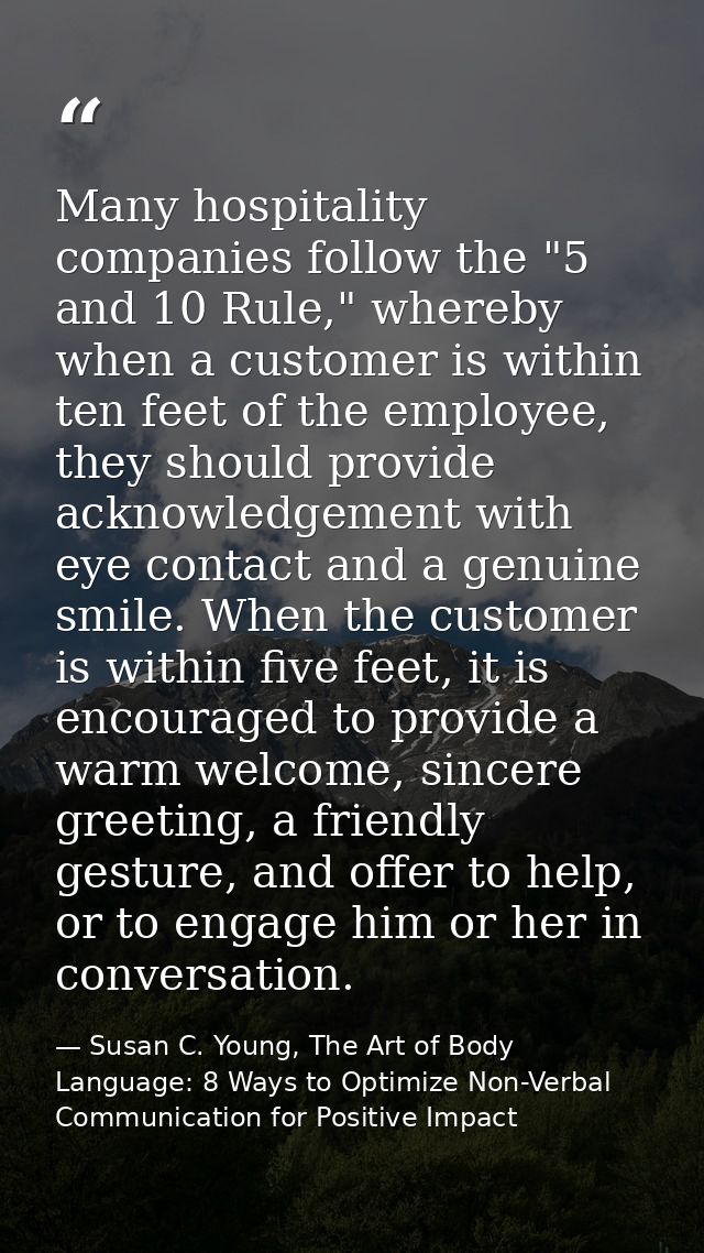 Many hospitality companies follow the "5 and 10 Rule," whereby when a customer is within ten feet of the employee, they  — Susan C. Young, The Art of Body Language: 8 Ways to Optimize Non-Verbal Communication for Positive Impact