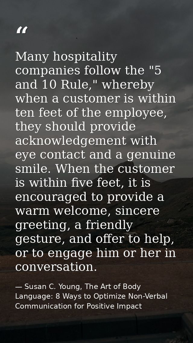 Many hospitality companies follow the "5 and 10 Rule," whereby when a customer is within ten feet of the employee, they  — Susan C. Young, The Art of Body Language: 8 Ways to Optimize Non-Verbal Communication for Positive Impact