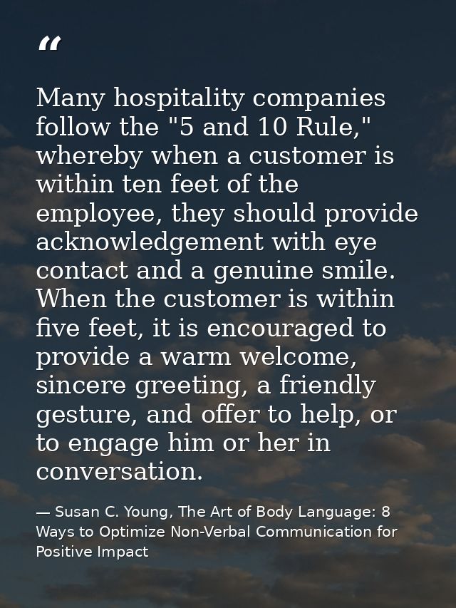 Many hospitality companies follow the "5 and 10 Rule," whereby when a customer is within ten feet of the employee, they  — Susan C. Young, The Art of Body Language: 8 Ways to Optimize Non-Verbal Communication for Positive Impact