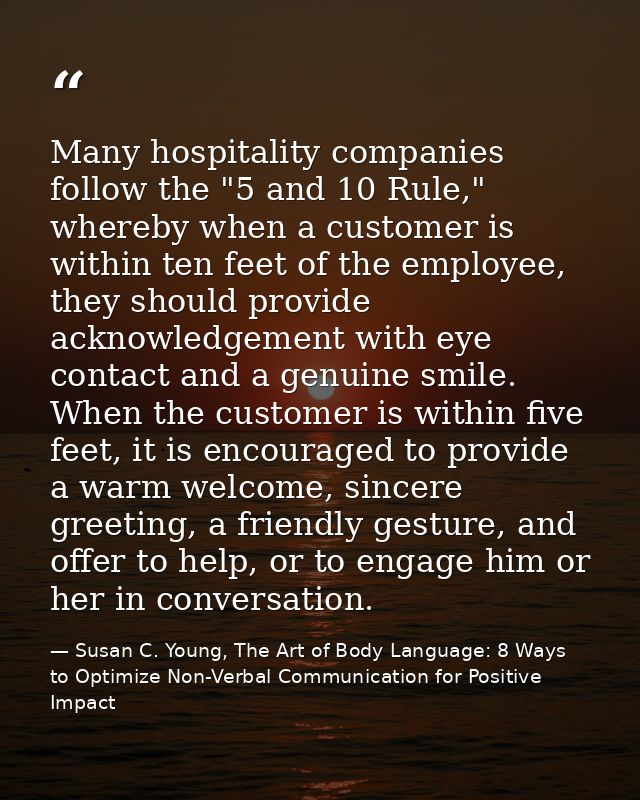 Many hospitality companies follow the "5 and 10 Rule," whereby when a customer is within ten feet of the employee, they  — Susan C. Young, The Art of Body Language: 8 Ways to Optimize Non-Verbal Communication for Positive Impact
