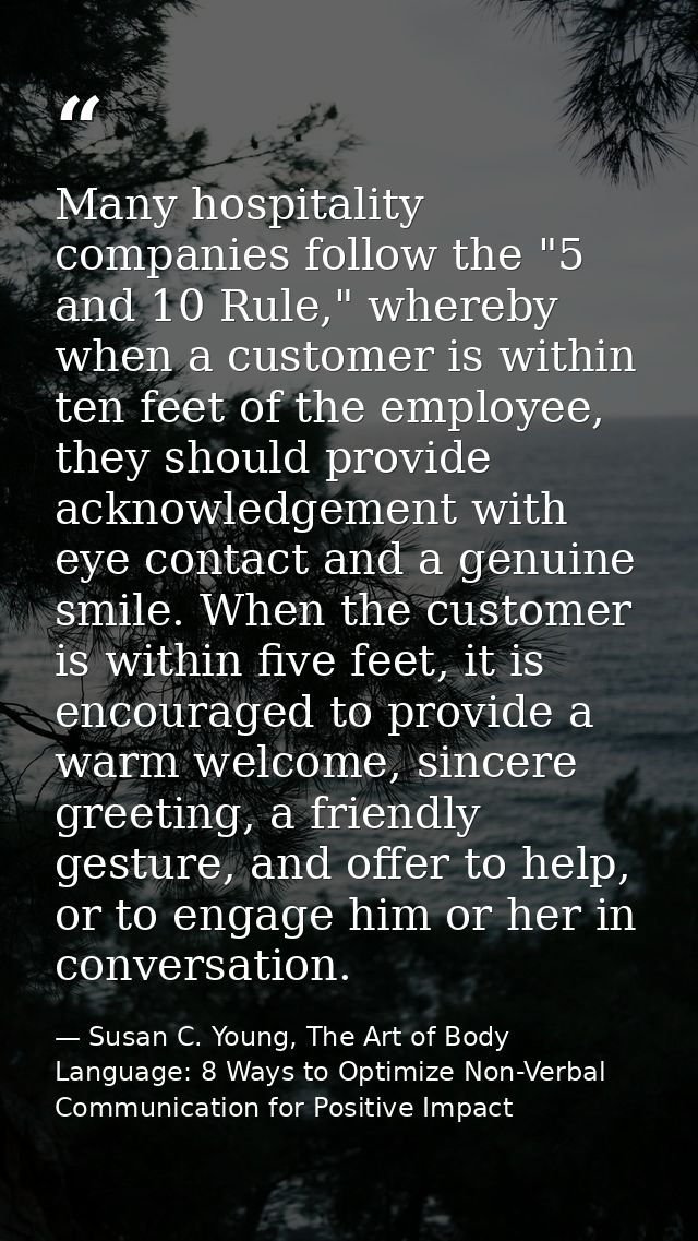 Many hospitality companies follow the "5 and 10 Rule," whereby when a customer is within ten feet of the employee, they  — Susan C. Young, The Art of Body Language: 8 Ways to Optimize Non-Verbal Communication for Positive Impact