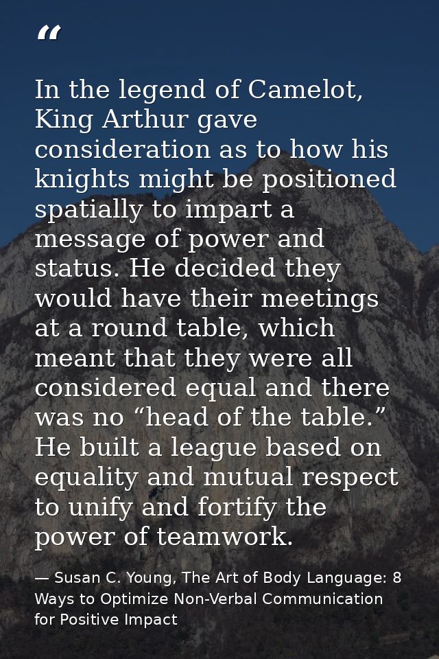 In the legend of Camelot, King Arthur gave consideration as to how his knights might be positioned spatially to impart a — Susan C. Young, The Art of Body Language: 8 Ways to Optimize Non-Verbal Communication for Positive Impact