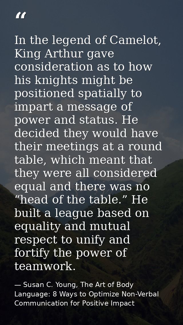 In the legend of Camelot, King Arthur gave consideration as to how his knights might be positioned spatially to impart a — Susan C. Young, The Art of Body Language: 8 Ways to Optimize Non-Verbal Communication for Positive Impact