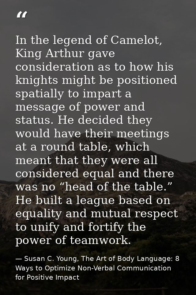In the legend of Camelot, King Arthur gave consideration as to how his knights might be positioned spatially to impart a — Susan C. Young, The Art of Body Language: 8 Ways to Optimize Non-Verbal Communication for Positive Impact