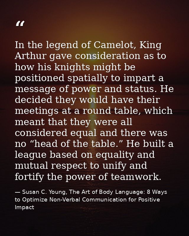 In the legend of Camelot, King Arthur gave consideration as to how his knights might be positioned spatially to impart a — Susan C. Young, The Art of Body Language: 8 Ways to Optimize Non-Verbal Communication for Positive Impact