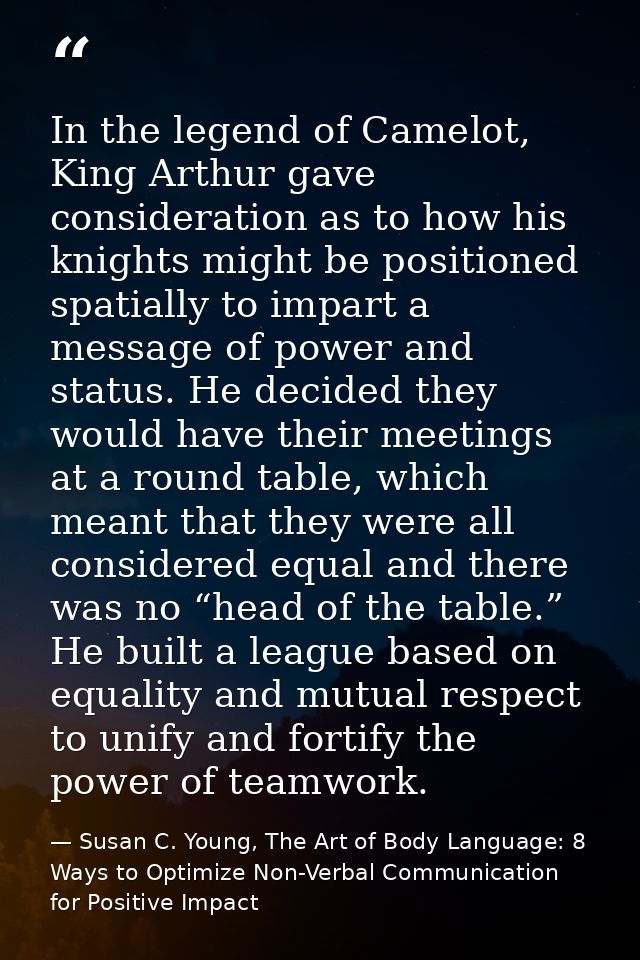 In the legend of Camelot, King Arthur gave consideration as to how his knights might be positioned spatially to impart a — Susan C. Young, The Art of Body Language: 8 Ways to Optimize Non-Verbal Communication for Positive Impact
