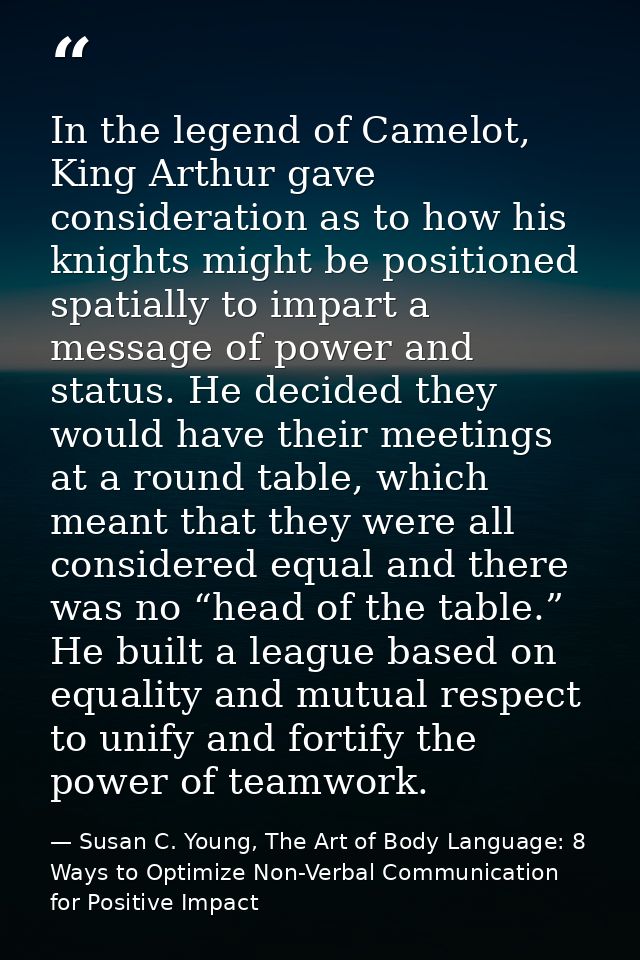 In the legend of Camelot, King Arthur gave consideration as to how his knights might be positioned spatially to impart a — Susan C. Young, The Art of Body Language: 8 Ways to Optimize Non-Verbal Communication for Positive Impact