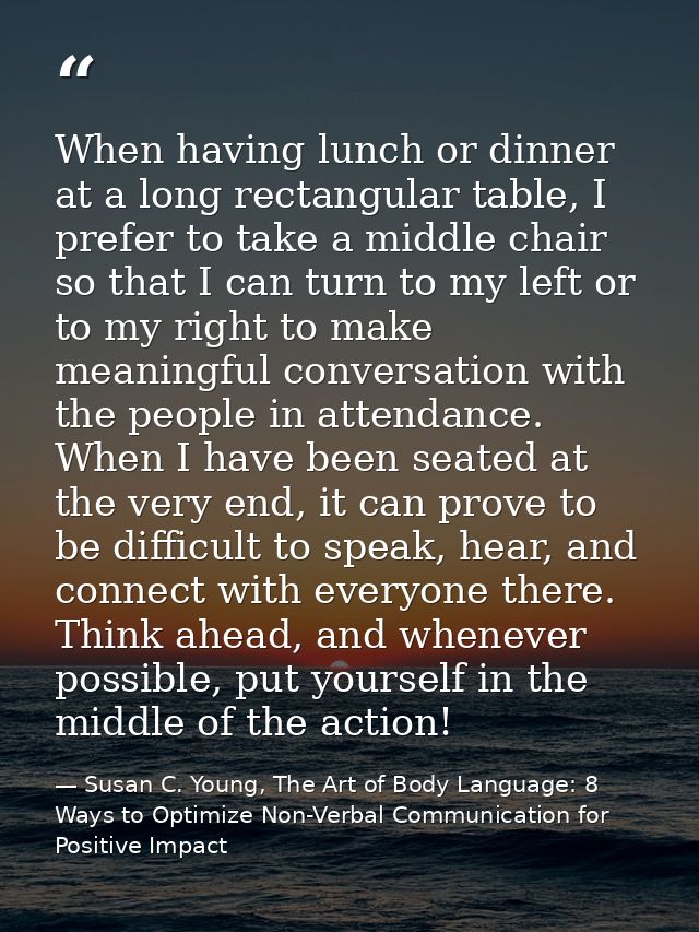 When having lunch or dinner at a long rectangular table, I prefer to take a middle chair so that I can turn to my left o — Susan C. Young, The Art of Body Language: 8 Ways to Optimize Non-Verbal Communication for Positive Impact