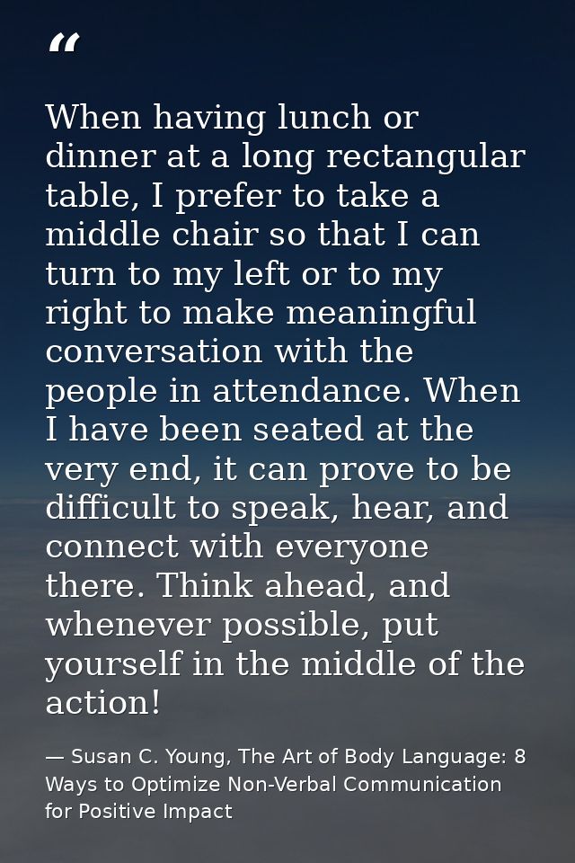 When having lunch or dinner at a long rectangular table, I prefer to take a middle chair so that I can turn to my left o — Susan C. Young, The Art of Body Language: 8 Ways to Optimize Non-Verbal Communication for Positive Impact