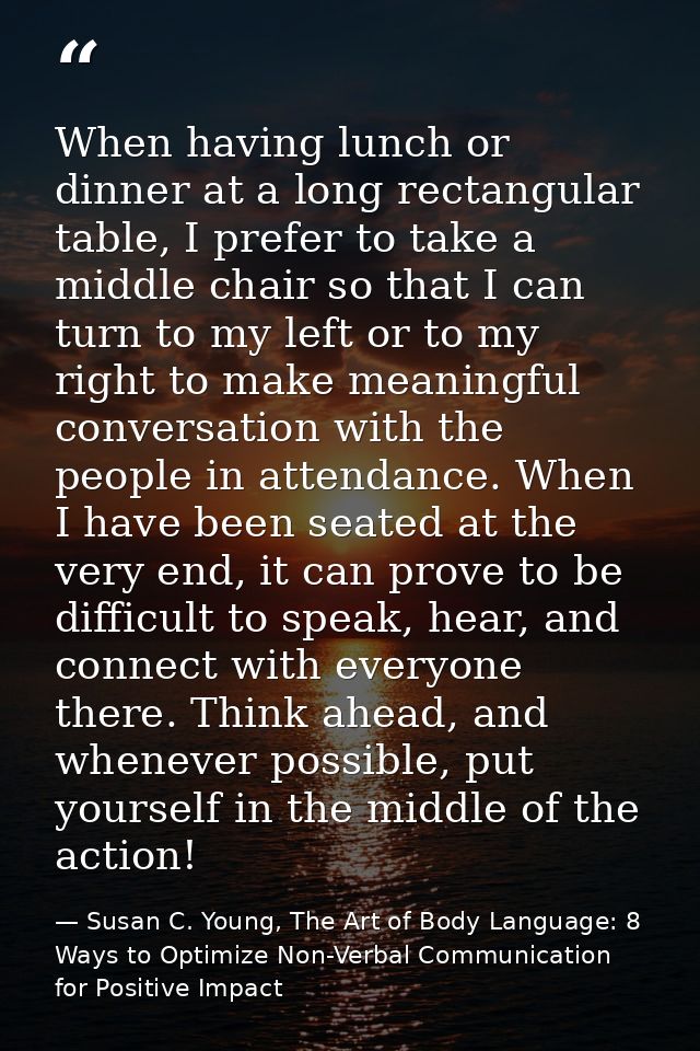 When having lunch or dinner at a long rectangular table, I prefer to take a middle chair so that I can turn to my left o — Susan C. Young, The Art of Body Language: 8 Ways to Optimize Non-Verbal Communication for Positive Impact