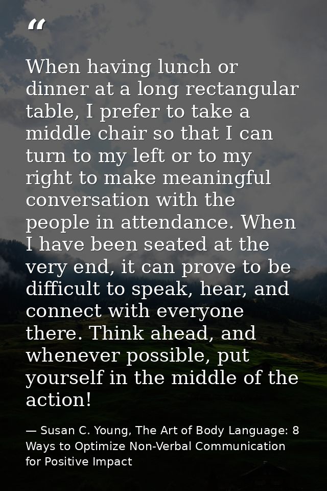 When having lunch or dinner at a long rectangular table, I prefer to take a middle chair so that I can turn to my left o — Susan C. Young, The Art of Body Language: 8 Ways to Optimize Non-Verbal Communication for Positive Impact