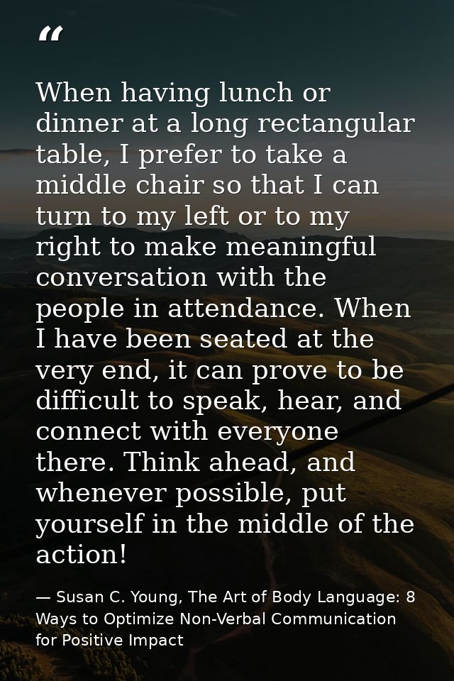 When having lunch or dinner at a long rectangular table, I prefer to take a middle chair so that I can turn to my left o — Susan C. Young, The Art of Body Language: 8 Ways to Optimize Non-Verbal Communication for Positive Impact