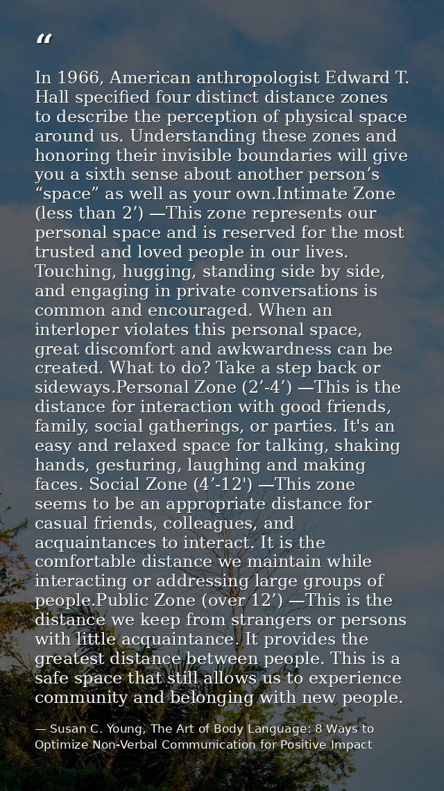 In 1966, American anthropologist Edward T. Hall specified four distinct distance zones to describe the perception of phy — Susan C. Young, The Art of Body Language: 8 Ways to Optimize Non-Verbal Communication for Positive Impact