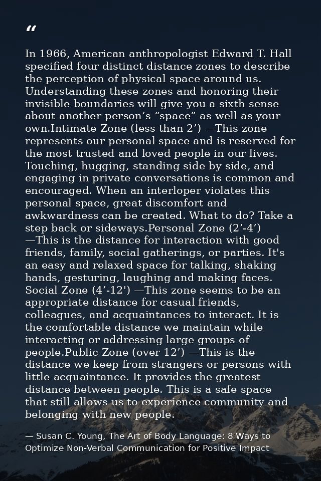 In 1966, American anthropologist Edward T. Hall specified four distinct distance zones to describe the perception of phy — Susan C. Young, The Art of Body Language: 8 Ways to Optimize Non-Verbal Communication for Positive Impact